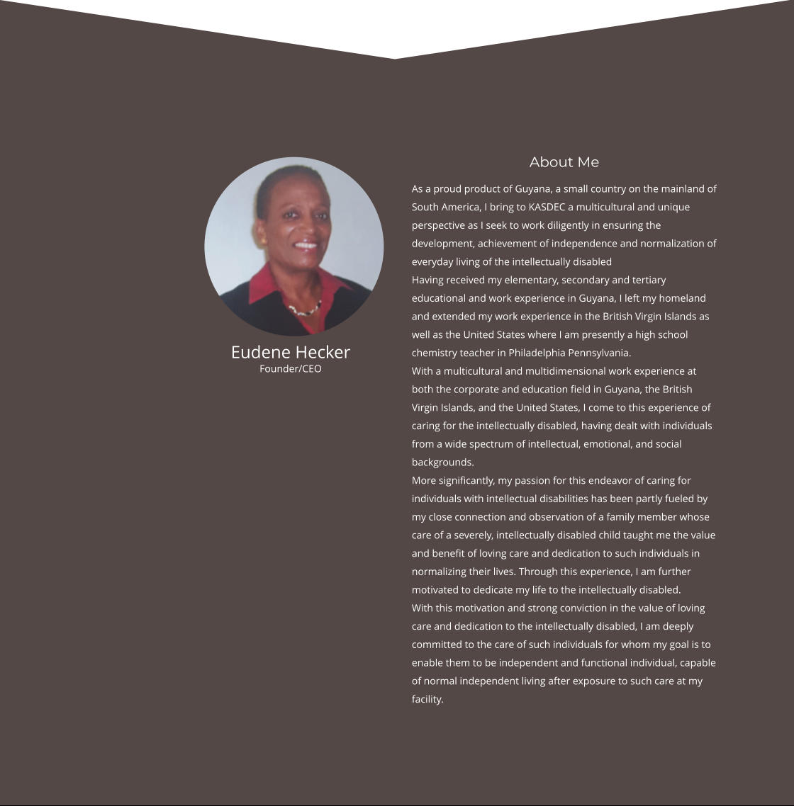 About Me As a proud product of Guyana, a small country on the mainland of South America, I bring to KASDEC a multicultural and unique perspective as I seek to work diligently in ensuring the development, achievement of independence and normalization of everyday living of the intellectually disabled Having received my elementary, secondary and tertiary educational and work experience in Guyana, I left my homeland and extended my work experience in the British Virgin Islands as well as the United States where I am presently a high school chemistry teacher in Philadelphia Pennsylvania. With a multicultural and multidimensional work experience at both the corporate and education field in Guyana, the British Virgin Islands, and the United States, I come to this experience of caring for the intellectually disabled, having dealt with individuals from a wide spectrum of intellectual, emotional, and social backgrounds. More significantly, my passion for this endeavor of caring for individuals with intellectual disabilities has been partly fueled by my close connection and observation of a family member whose care of a severely, intellectually disabled child taught me the value and benefit of loving care and dedication to such individuals in normalizing their lives. Through this experience, I am further motivated to dedicate my life to the intellectually disabled. With this motivation and strong conviction in the value of loving care and dedication to the intellectually disabled, I am deeply committed to the care of such individuals for whom my goal is to enable them to be independent and functional individual, capable of normal independent living after exposure to such care at my facility.  Eudene Hecker Founder/CEO